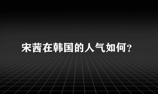 宋茜在韩国的人气如何？