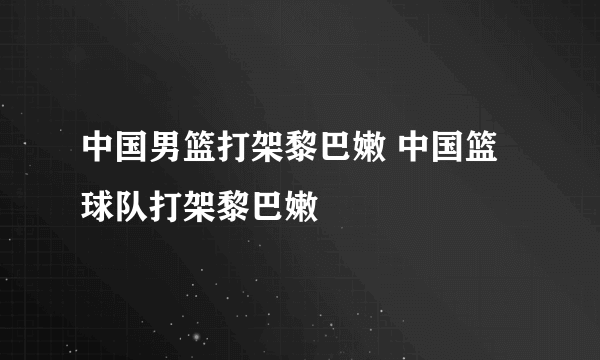 中国男篮打架黎巴嫩 中国篮球队打架黎巴嫩