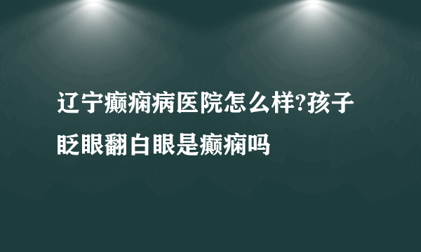 辽宁癫痫病医院怎么样?孩子眨眼翻白眼是癫痫吗