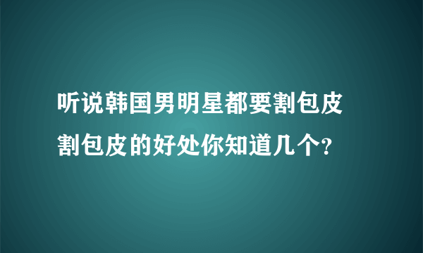 听说韩国男明星都要割包皮  割包皮的好处你知道几个？