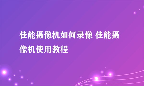 佳能摄像机如何录像 佳能摄像机使用教程