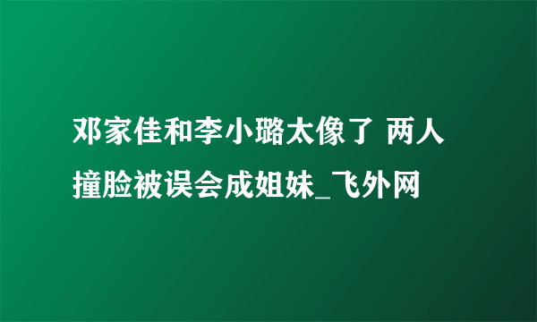 邓家佳和李小璐太像了 两人撞脸被误会成姐妹_飞外网