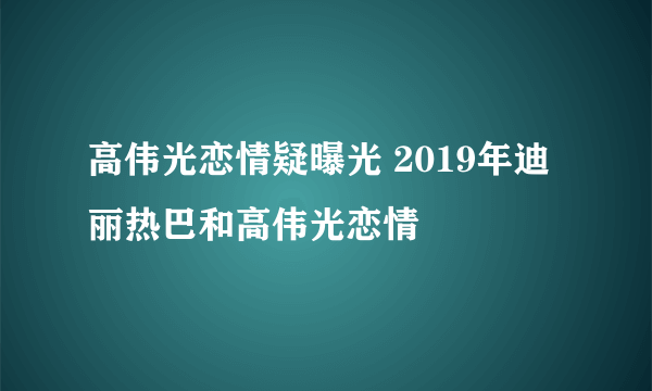 高伟光恋情疑曝光 2019年迪丽热巴和高伟光恋情