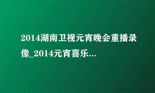 2014湖南卫视元宵晚会重播录像_2014元宵喜乐会完整视频