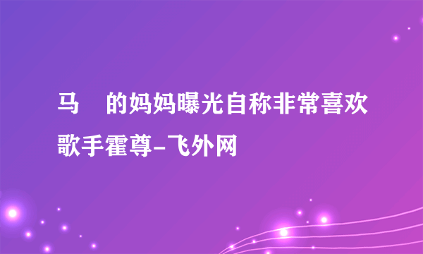 马頔的妈妈曝光自称非常喜欢歌手霍尊-飞外网