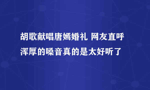 胡歌献唱唐嫣婚礼 网友直呼浑厚的嗓音真的是太好听了