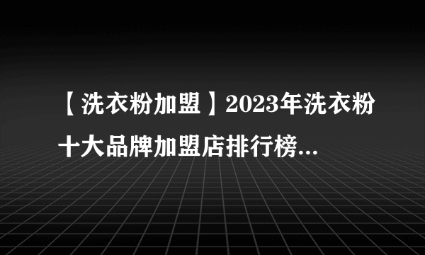 【洗衣粉加盟】2023年洗衣粉十大品牌加盟店排行榜 洗衣粉行业发展趋势分析