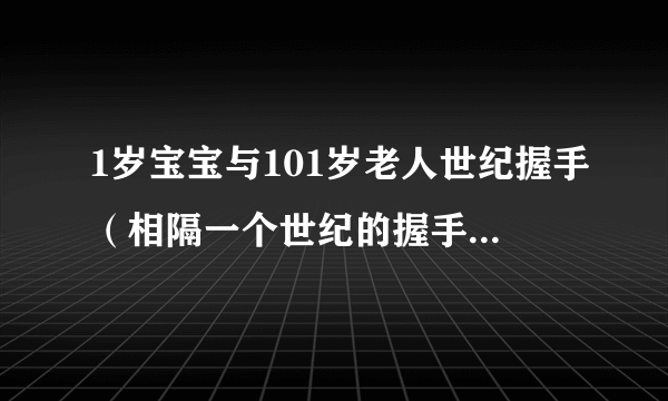 1岁宝宝与101岁老人世纪握手（相隔一个世纪的握手令人泪目）