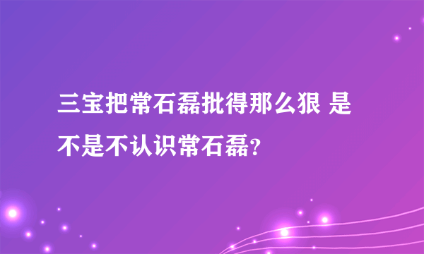 三宝把常石磊批得那么狠 是不是不认识常石磊？