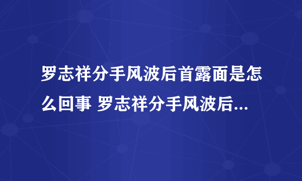 罗志祥分手风波后首露面是怎么回事 罗志祥分手风波后首露面是什么情况