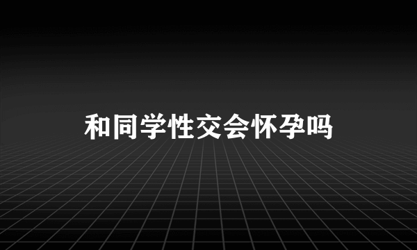 和同学性交会怀孕吗