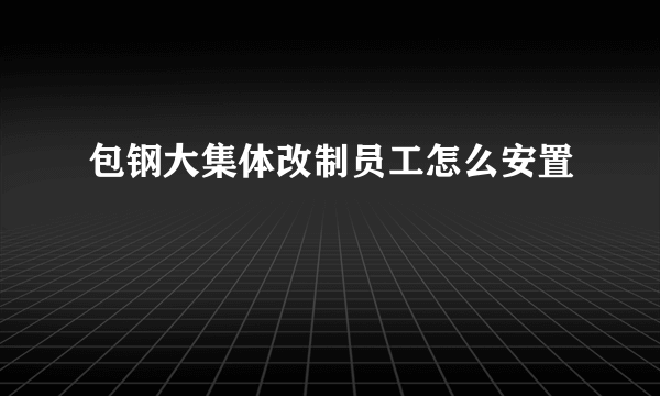 包钢大集体改制员工怎么安置