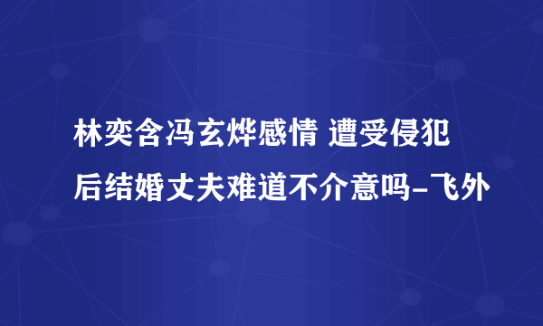 林奕含冯玄烨感情 遭受侵犯后结婚丈夫难道不介意吗-飞外