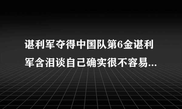 谌利军夺得中国队第6金谌利军含泪谈自己确实很不容易-飞外网