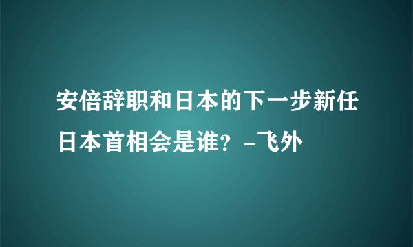 安倍辞职和日本的下一步新任日本首相会是谁？-飞外