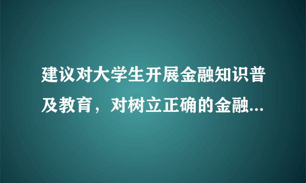 建议对大学生开展金融知识普及教育，对树立正确的金融观有着怎样的意义？