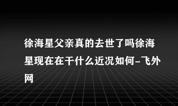 徐海星父亲真的去世了吗徐海星现在在干什么近况如何-飞外网