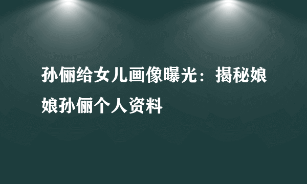 孙俪给女儿画像曝光：揭秘娘娘孙俪个人资料