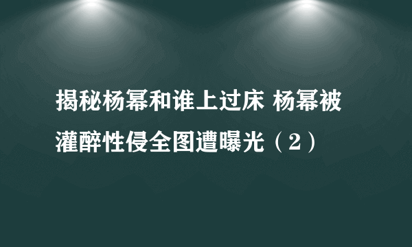 揭秘杨幂和谁上过床 杨幂被灌醉性侵全图遭曝光（2）