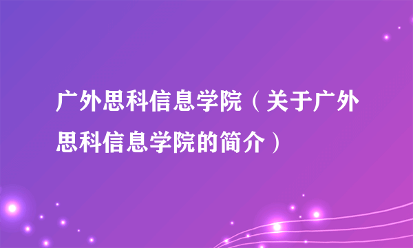 广外思科信息学院（关于广外思科信息学院的简介）