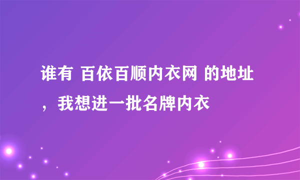 谁有 百依百顺内衣网 的地址，我想进一批名牌内衣