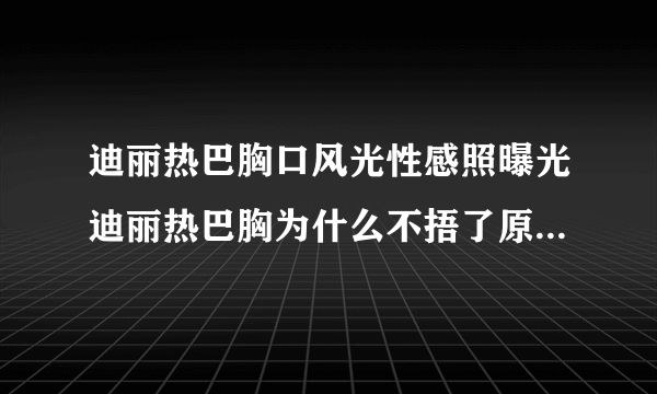 迪丽热巴胸口风光性感照曝光迪丽热巴胸为什么不捂了原因_飞外网