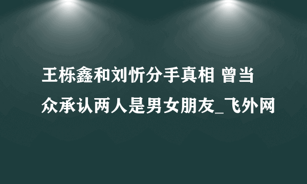 王栎鑫和刘忻分手真相 曾当众承认两人是男女朋友_飞外网