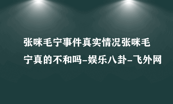 张咪毛宁事件真实情况张咪毛宁真的不和吗-娱乐八卦-飞外网