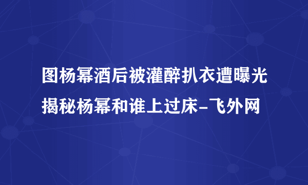 图杨幂酒后被灌醉扒衣遭曝光揭秘杨幂和谁上过床-飞外网