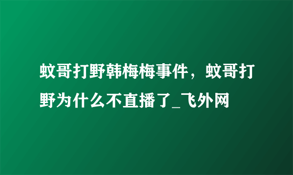 蚊哥打野韩梅梅事件，蚊哥打野为什么不直播了_飞外网