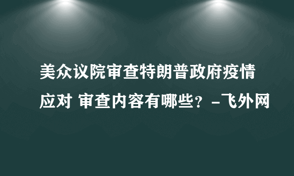 美众议院审查特朗普政府疫情应对 审查内容有哪些？-飞外网