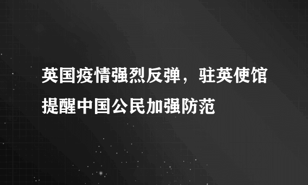 英国疫情强烈反弹，驻英使馆提醒中国公民加强防范