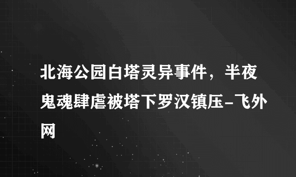 北海公园白塔灵异事件，半夜鬼魂肆虐被塔下罗汉镇压-飞外网