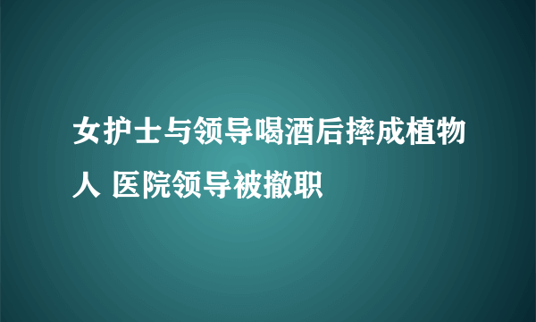 女护士与领导喝酒后摔成植物人 医院领导被撤职