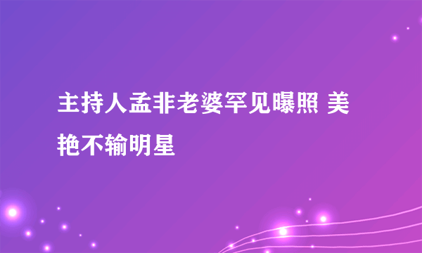 主持人孟非老婆罕见曝照 美艳不输明星