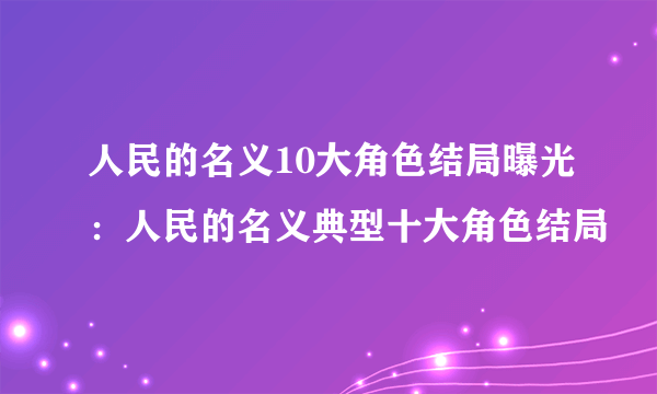 人民的名义10大角色结局曝光：人民的名义典型十大角色结局