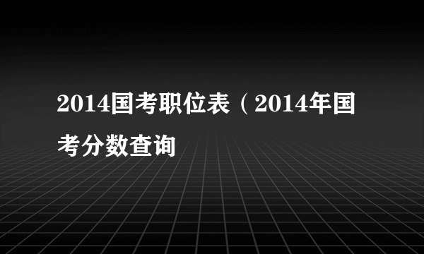 2014国考职位表（2014年国考分数查询