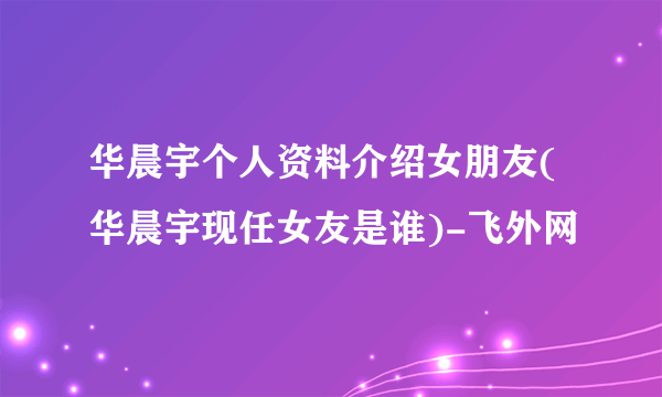 华晨宇个人资料介绍女朋友(华晨宇现任女友是谁)-飞外网