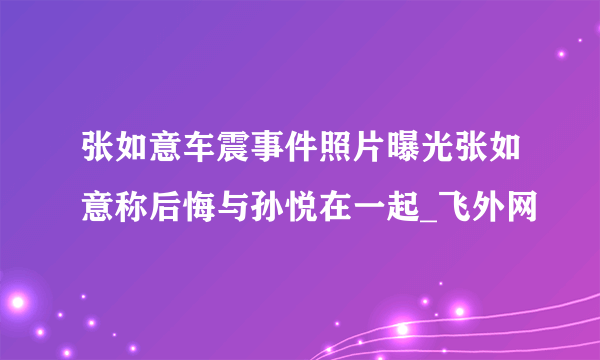 张如意车震事件照片曝光张如意称后悔与孙悦在一起_飞外网