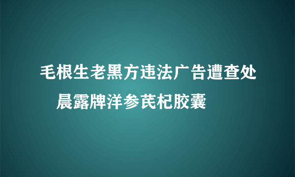 毛根生老黑方违法广告遭查处　晨露牌洋参芪杞胶囊