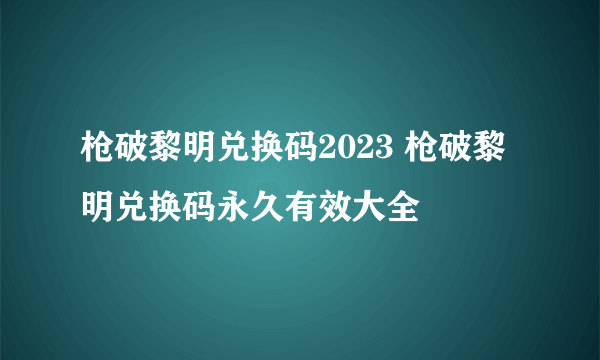 枪破黎明兑换码2023 枪破黎明兑换码永久有效大全