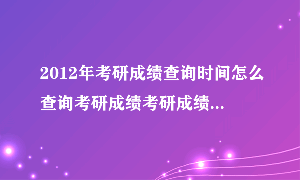 2012年考研成绩查询时间怎么查询考研成绩考研成绩公布时间？