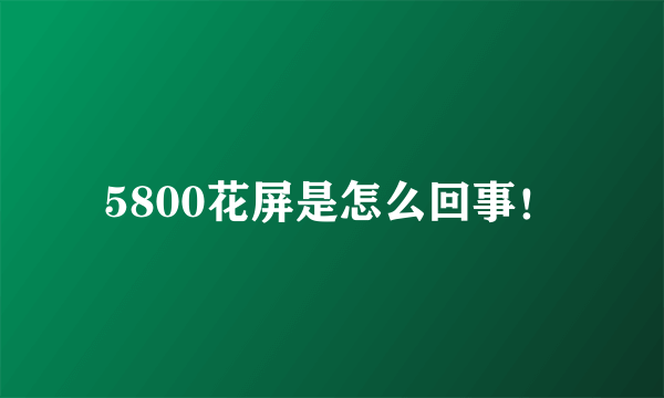 5800花屏是怎么回事！