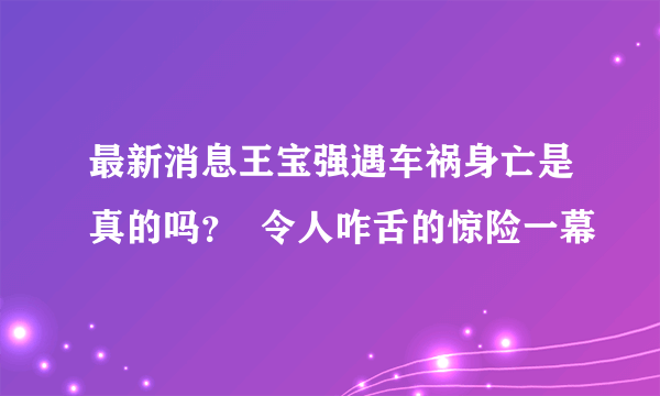 最新消息王宝强遇车祸身亡是真的吗？  令人咋舌的惊险一幕