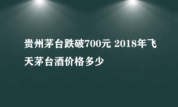 贵州茅台跌破700元 2018年飞天茅台酒价格多少