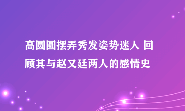 高圆圆摆弄秀发姿势迷人 回顾其与赵又廷两人的感情史