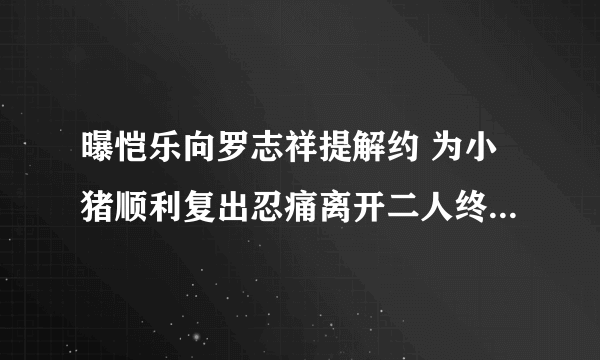 曝恺乐向罗志祥提解约 为小猪顺利复出忍痛离开二人终于结束了?-飞外