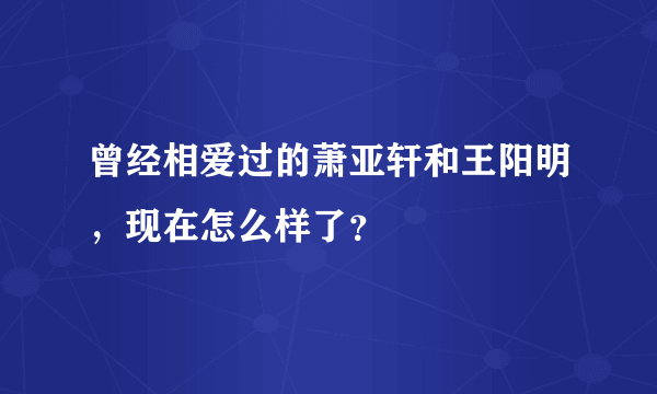 曾经相爱过的萧亚轩和王阳明，现在怎么样了？