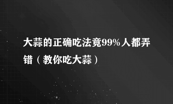 大蒜的正确吃法竟99%人都弄错（教你吃大蒜）