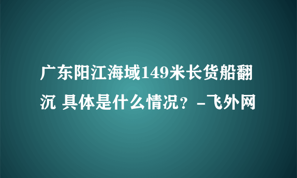 广东阳江海域149米长货船翻沉 具体是什么情况？-飞外网